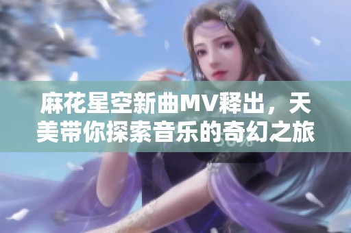 麻花星空新曲MV释出，天美带你探索音乐的奇幻之旅