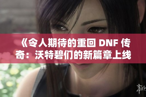 《令人期待的重回 DNF 传奇：沃特碧们的新篇章上线在即》