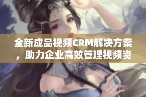 全新成品视频CRM解决方案，助力企业高效管理视频资源