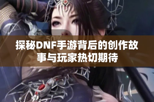 探秘DNF手游背后的创作故事与玩家热切期待