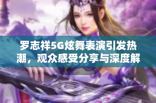 罗志祥5G炫舞表演引发热潮，观众感受分享与深度解析