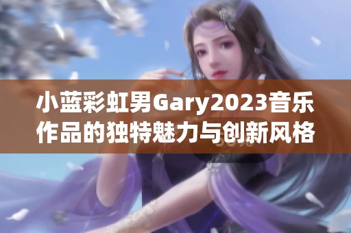 小蓝彩虹男Gary2023音乐作品的独特魅力与创新风格探索