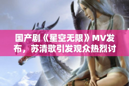 国产剧《星空无限》MV发布，苏清歌引发观众热烈讨论