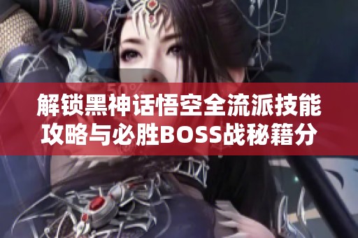 解锁黑神话悟空全流派技能攻略与必胜BOSS战秘籍分享