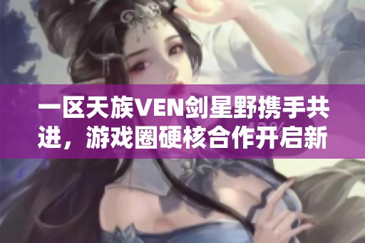 一区天族VEN剑星野携手共进，游戏圈硬核合作开启新篇章