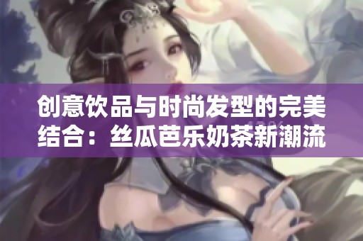 创意饮品与时尚发型的完美结合：丝瓜芭乐奶茶新潮流