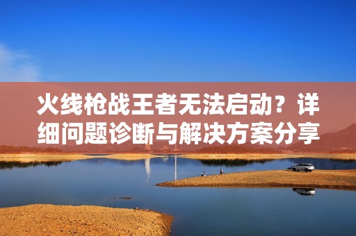 火线枪战王者无法启动？详细问题诊断与解决方案分享