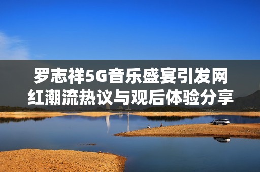 罗志祥5G音乐盛宴引发网红潮流热议与观后体验分享