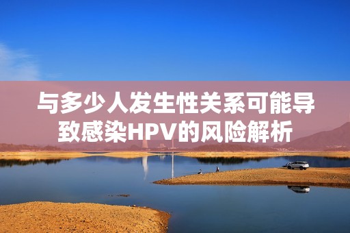 与多少人发生性关系可能导致感染HPV的风险解析