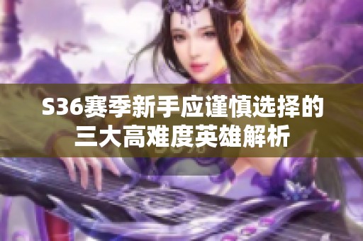 S36赛季新手应谨慎选择的三大高难度英雄解析