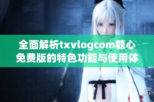 全面解析txvlogcom糖心免费版的特色功能与使用体验