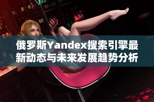 俄罗斯Yandex搜索引擎最新动态与未来发展趋势分析