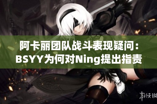 阿卡丽团队战斗表现疑问：BSYY为何对Ning提出指责？