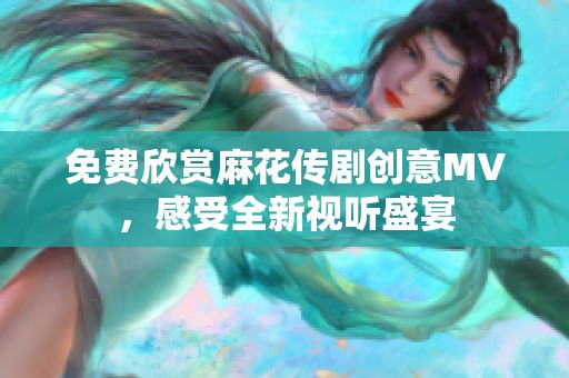 免费欣赏麻花传剧创意MV，感受全新视听盛宴