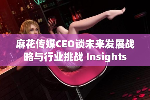 麻花传媒CEO谈未来发展战略与行业挑战 Insights