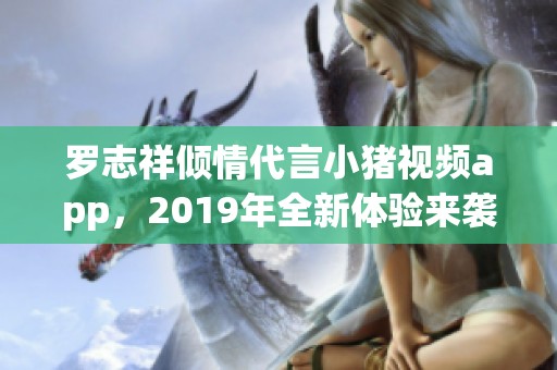 罗志祥倾情代言小猪视频app，2019年全新体验来袭