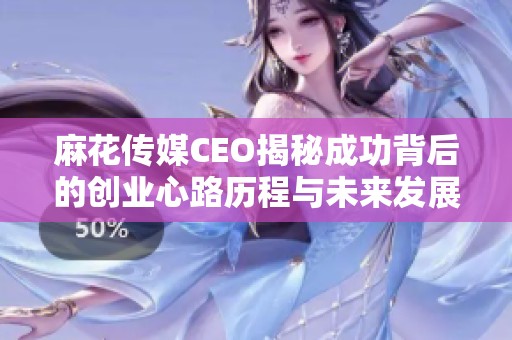 麻花传媒CEO揭秘成功背后的创业心路历程与未来发展方向