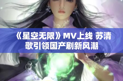 《星空无限》MV上线 苏清歌引领国产剧新风潮