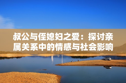 叔公与侄媳妇之爱：探讨亲属关系中的情感与社会影响