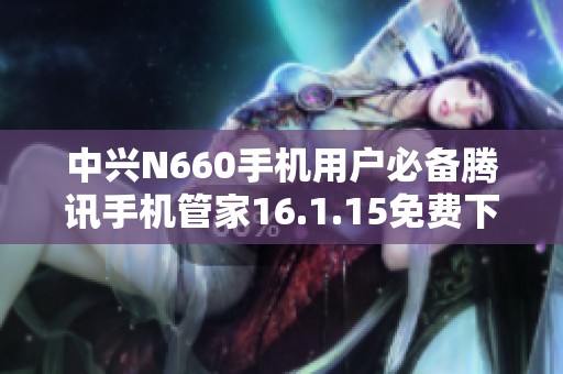 中兴N660手机用户必备腾讯手机管家16.1.15免费下载指南