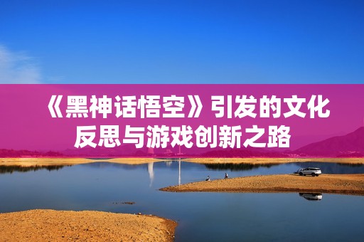 《黑神话悟空》引发的文化反思与游戏创新之路