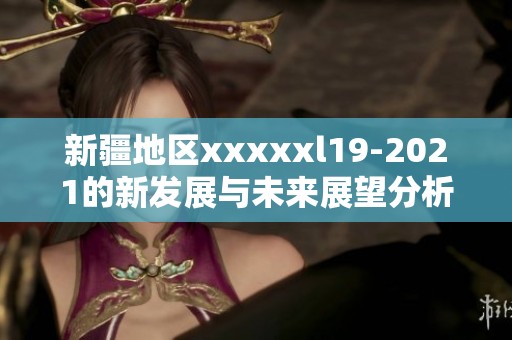 新疆地区xxxxxl19-2021的新发展与未来展望分析