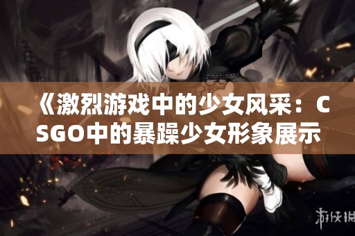 《激烈游戏中的少女风采：CSGO中的暴躁少女形象展示》