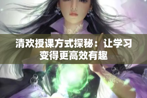 清欢授课方式探秘：让学习变得更高效有趣