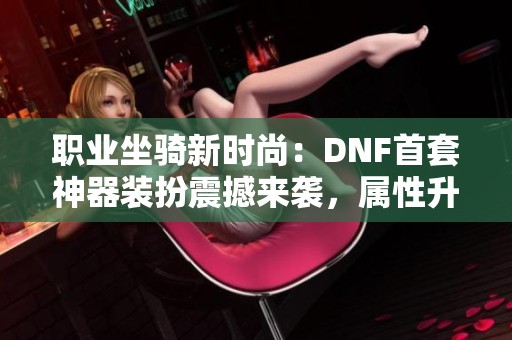 职业坐骑新时尚：DNF首套神器装扮震撼来袭，属性升级引玩家热议