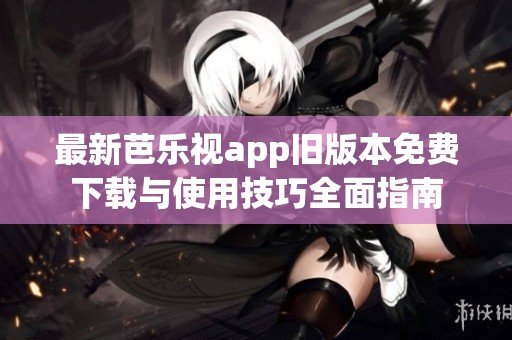 最新芭乐视app旧版本免费下载与使用技巧全面指南