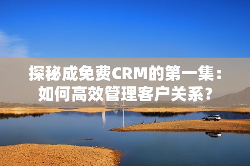 探秘成免费CRM的第一集：如何高效管理客户关系？