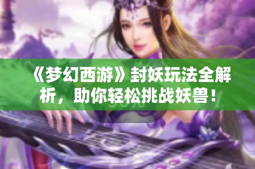 《梦幻西游》封妖玩法全解析，助你轻松挑战妖兽！