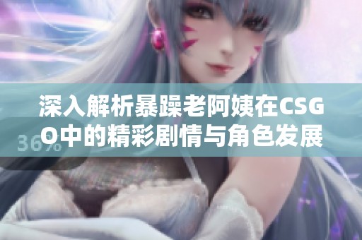 深入解析暴躁老阿姨在CSGO中的精彩剧情与角色发展