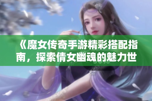 《魔女传奇手游精彩搭配指南，探索倩女幽魂的魅力世界》