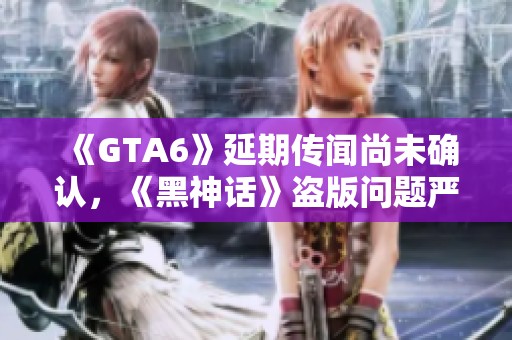 《GTA6》延期传闻尚未确认，《黑神话》盗版问题严重引发关注