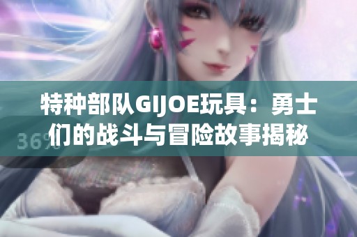 特种部队GIJOE玩具：勇士们的战斗与冒险故事揭秘