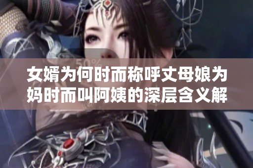 女婿为何时而称呼丈母娘为妈时而叫阿姨的深层含义解析