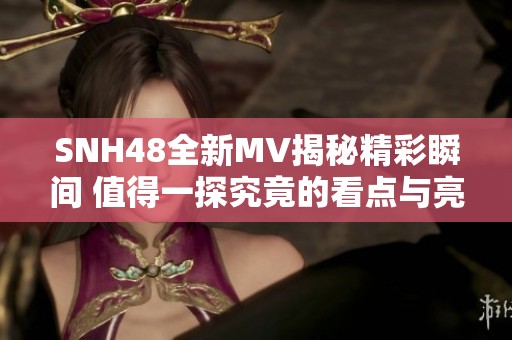 SNH48全新MV揭秘精彩瞬间 值得一探究竟的看点与亮点