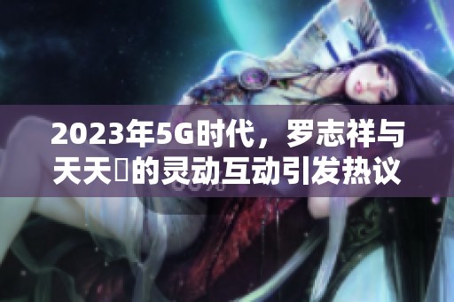 2023年5G时代，罗志祥与天天奭的灵动互动引发热议