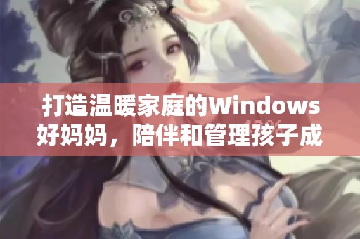 打造温暖家庭的Windows好妈妈，陪伴和管理孩子成长的最佳助手