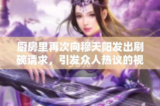 厨房里再次向穆天阳发出刷碗请求，引发众人热议的视频。