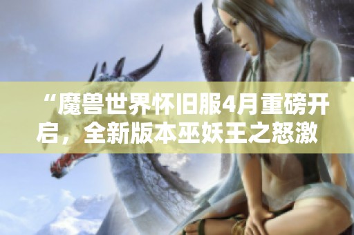 “魔兽世界怀旧服4月重磅开启，全新版本巫妖王之怒激发热情”