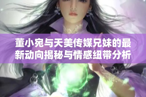 董小宛与天美传媒兄妹的最新动向揭秘与情感纽带分析