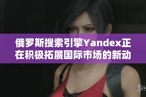 俄罗斯搜索引擎Yandex正在积极拓展国际市场的新动向