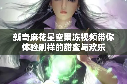 新奇麻花星空果冻视频带你体验别样的甜蜜与欢乐