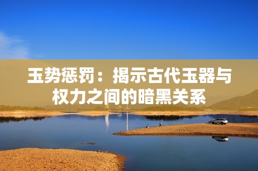 玉势惩罚：揭示古代玉器与权力之间的暗黑关系