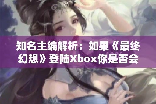 知名主编解析：如果《最终幻想》登陆Xbox你是否会果断购买？