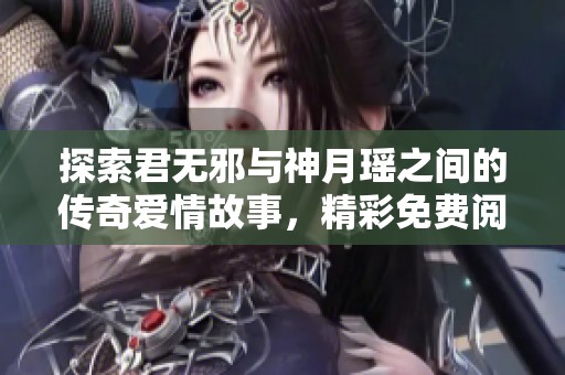 探索君无邪与神月瑶之间的传奇爱情故事，精彩免费阅读全篇