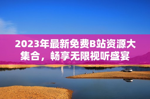 2023年最新免费B站资源大集合，畅享无限视听盛宴