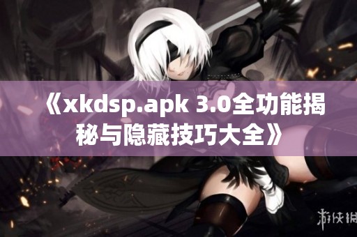 《xkdsp.apk 3.0全功能揭秘与隐藏技巧大全》